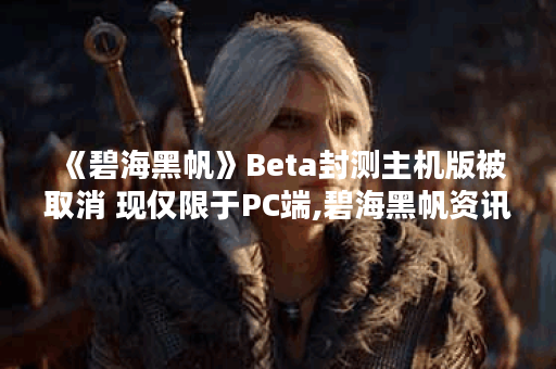 《碧海黑帆》Beta封测主机版被取消 现仅限于PC端,碧海黑帆资讯
