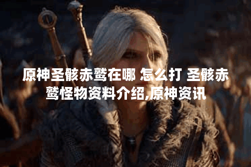 原神圣骸赤鹫在哪 怎么打 圣骸赤鹫怪物资料介绍,原神资讯