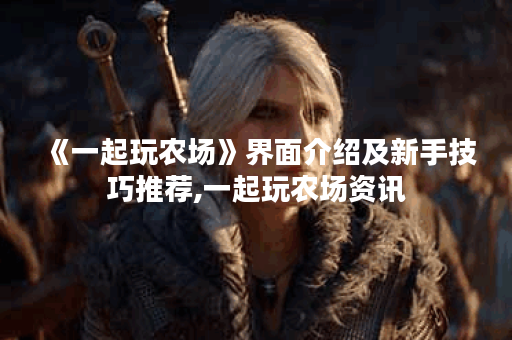 《一起玩农场》界面介绍及新手技巧推荐,一起玩农场资讯