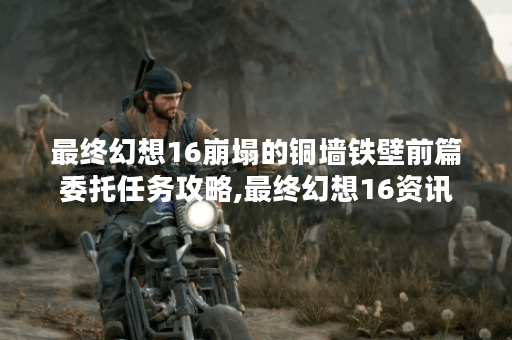 最终幻想16崩塌的铜墙铁壁前篇委托任务攻略,最终幻想16资讯