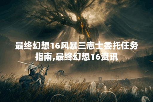 最终幻想16风暴三志士委托任务指南,最终幻想16资讯
