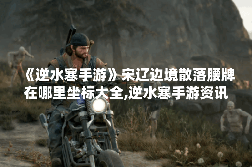 《逆水寒手游》宋辽边境散落腰牌在哪里坐标大全,逆水寒手游资讯