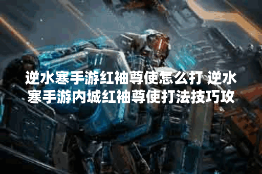 逆水寒手游红袖尊使怎么打 逆水寒手游内城红袖尊使打法技巧攻略,逆水寒手游资讯
