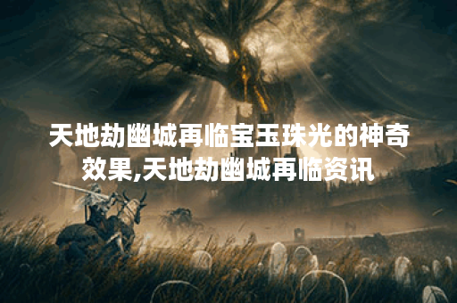 天地劫幽城再临宝玉珠光的神奇效果,天地劫幽城再临资讯