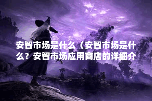 安智市场是什么（安智市场是什么？安智市场应用商店的详细介绍及优
