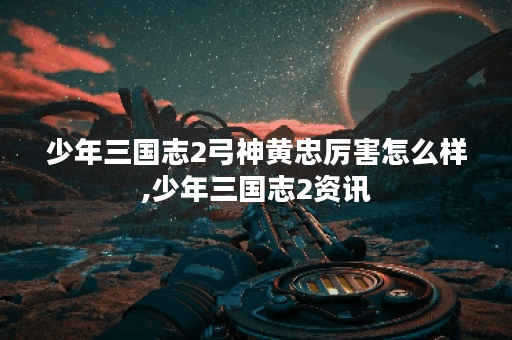 少年三国志2弓神黄忠厉害怎么样,少年三国志2资讯