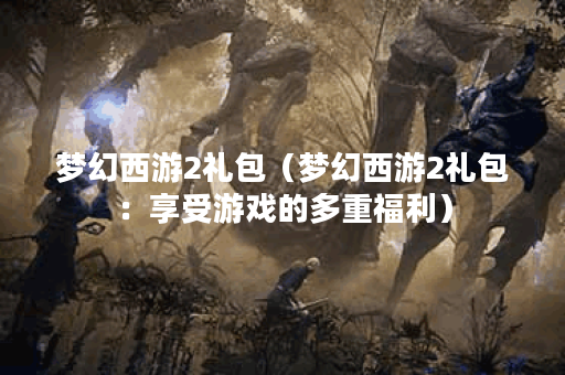 梦幻西游2礼包（梦幻西游2礼包：享受游戏的多重福利）