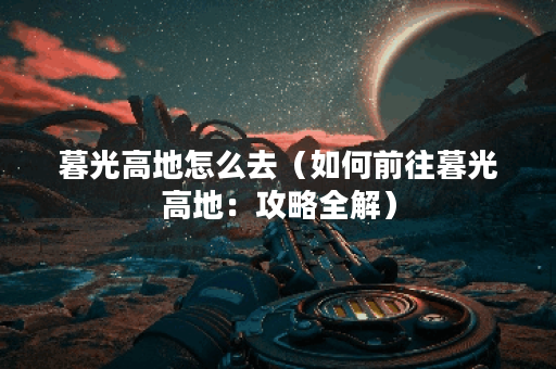暮光高地怎么去（如何前往暮光高地：攻略全解）