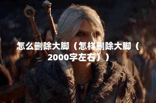 怎么删除大脚（怎样删除大脚（2000字左右））