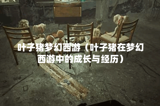 叶子猪梦幻西游（叶子猪在梦幻西游中的成长与经历）