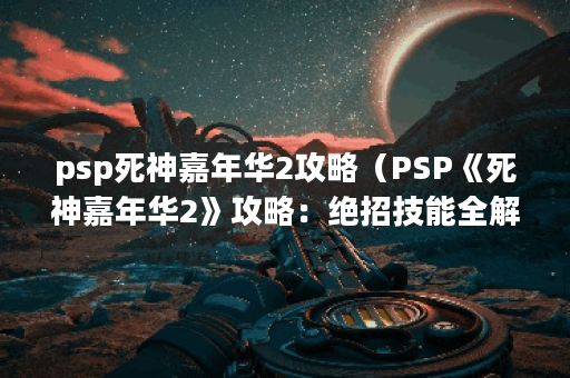 psp死神嘉年华2攻略（PSP《死神嘉年华2》攻略：绝招技能全解析）