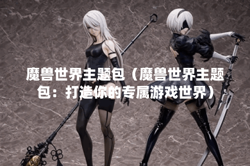 魔兽世界主题包（魔兽世界主题包：打造你的专属游戏世界）
