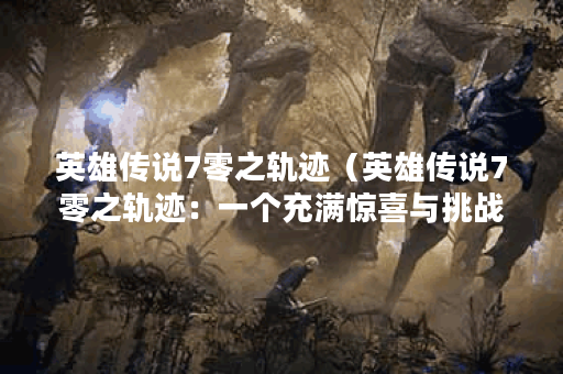 英雄传说7零之轨迹（英雄传说7零之轨迹：一个充满惊喜与挑战的世界）