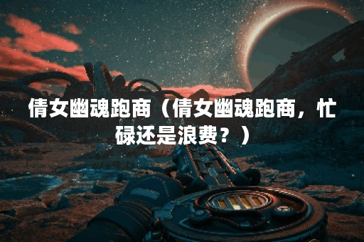 倩女幽魂跑商（倩女幽魂跑商，忙碌还是浪费？）