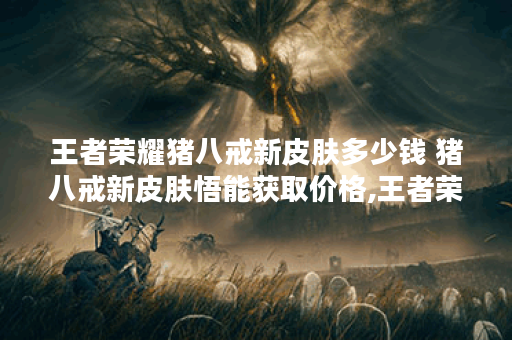 王者荣耀猪八戒新皮肤多少钱 猪八戒新皮肤悟能获取价格,王者荣耀资讯