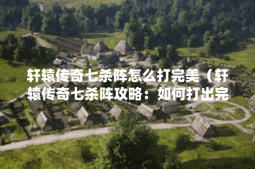 轩辕传奇七杀阵怎么打完美（轩辕传奇七杀阵攻略：如何打出完美的阵