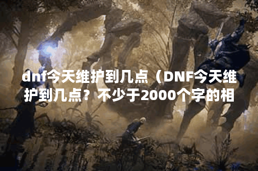 dnf今天维护到几点（DNF今天维护到几点？不少于2000个字的相关讲解）