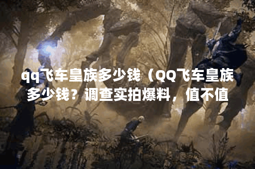 qq飞车皇族多少钱（QQ飞车皇族多少钱？调查实拍爆料，值不值得花费？