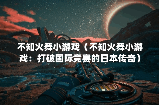不知火舞小游戏（不知火舞小游戏：打破国际竞赛的日本传奇）