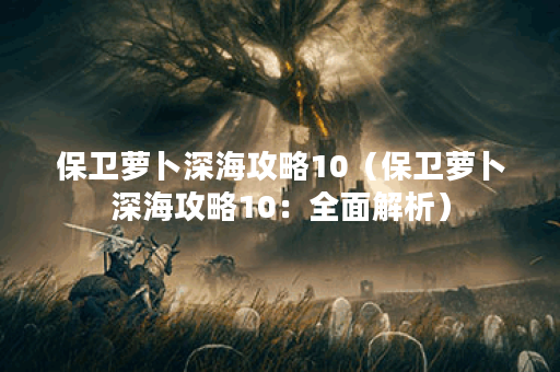 保卫萝卜深海攻略10（保卫萝卜深海攻略10：全面解析）