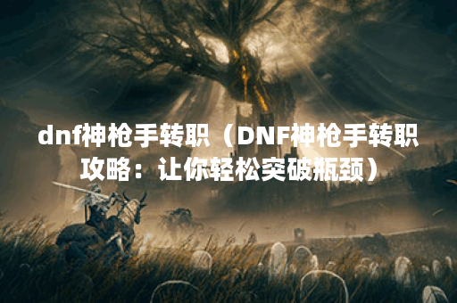dnf神枪手转职（DNF神枪手转职攻略：让你轻松突破瓶颈）