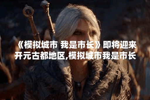 《模拟城市 我是市长》即将迎来开元古都地区,模拟城市我是市长资讯