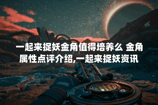一起来捉妖金角值得培养么 金角属性点评介绍,一起来捉妖资讯
