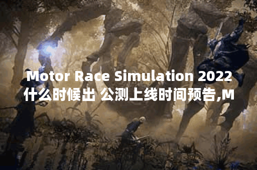Motor Race Simulation 2022什么时候出 公测上线时间预告,Motor Race Simulation 2022资讯