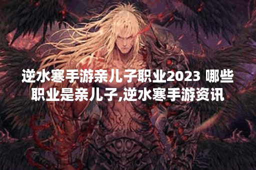 逆水寒手游亲儿子职业2023 哪些职业是亲儿子,逆水寒手游资讯