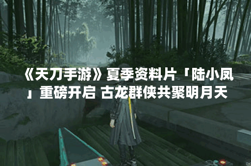 《天刀手游》夏季资料片「陆小凤」重磅开启 古龙群侠共聚明月天涯,天涯明月刀手游资讯