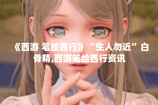 《西游 笔绘西行》“生人勿近”白骨精,西游笔绘西行资讯