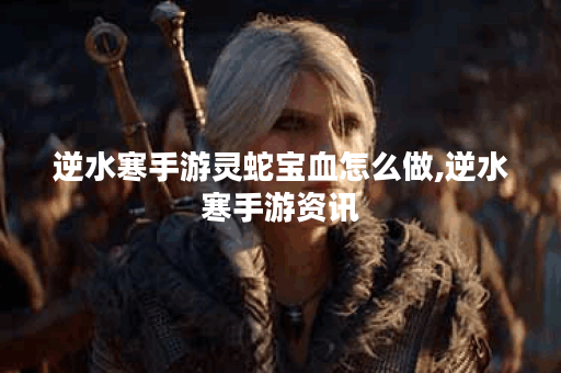 逆水寒手游灵蛇宝血怎么做,逆水寒手游资讯