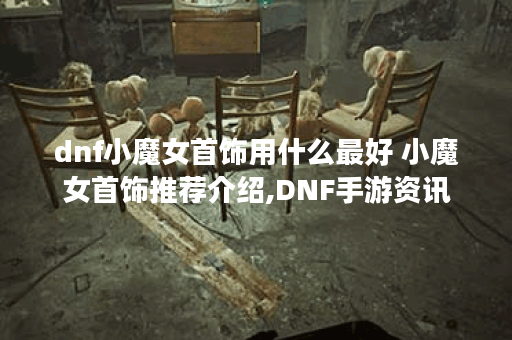 dnf小魔女首饰用什么最好 小魔女首饰推荐介绍,DNF手游资讯