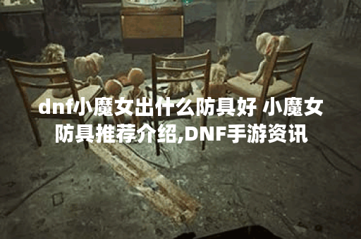 dnf小魔女出什么防具好 小魔女防具推荐介绍,DNF手游资讯