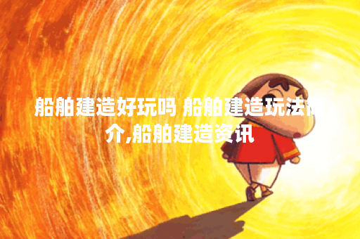 船舶建造好玩吗 船舶建造玩法简介,船舶建造资讯