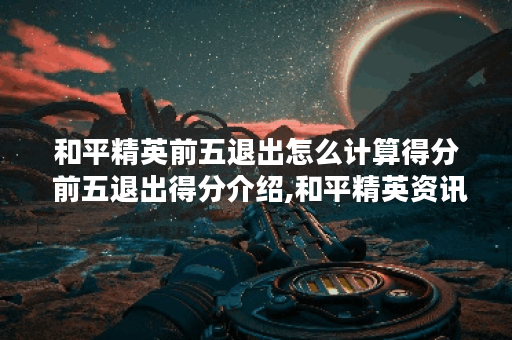 和平精英前五退出怎么计算得分 前五退出得分介绍,和平精英资讯