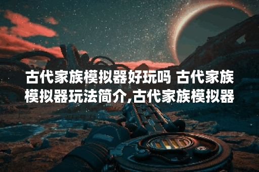 古代家族模拟器好玩吗 古代家族模拟器玩法简介,古代家族模拟器资讯