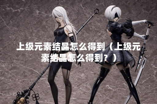 上级元素结晶怎么得到（上级元素结晶怎么得到？）