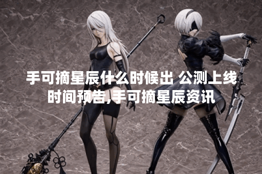 手可摘星辰什么时候出 公测上线时间预告,手可摘星辰资讯