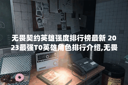 无畏契约英雄强度排行榜最新 2023最强T0英雄角色排行介绍,无畏契约资讯