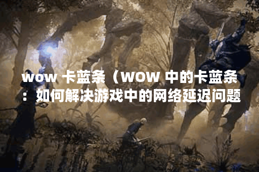 wow 卡蓝条（WOW 中的卡蓝条：如何解决游戏中的网络延迟问题？）