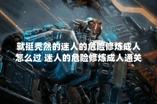 就挺秃然的迷人的危险修炼成人怎么过 迷人的危险修炼成人通关攻略推荐,就挺秃然的资讯
