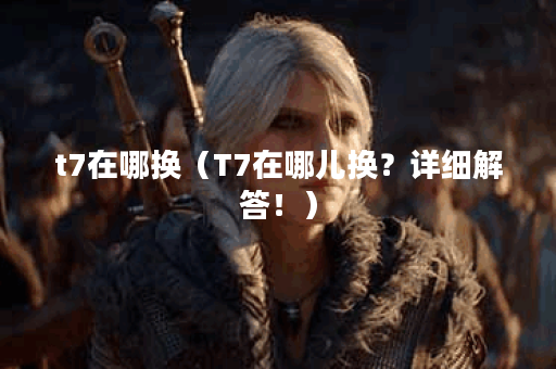 t7在哪换（T7在哪儿换？详细解答！）