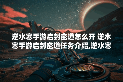 逆水寒手游启封密道怎么开 逆水寒手游启封密道任务介绍,逆水寒手游资讯