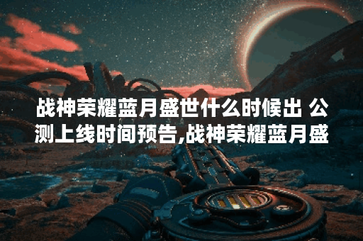 战神荣耀蓝月盛世什么时候出 公测上线时间预告,战神荣耀蓝月盛世资讯