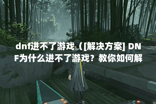 dnf进不了游戏（[解决方案] DNF为什么进不了游戏？教你如何解决）