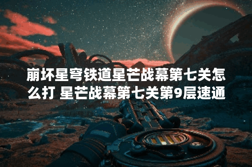 崩坏星穹铁道星芒战幕第七关怎么打 星芒战幕第七关第9层速通阵容推荐,崩坏星穹铁道资讯