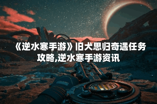 《逆水寒手游》旧犬思归奇遇任务攻略,逆水寒手游资讯
