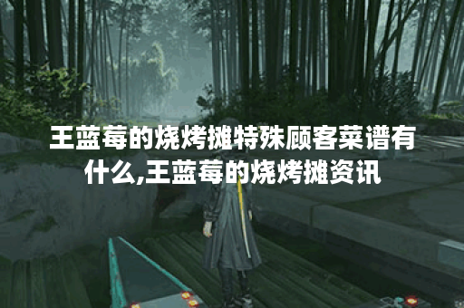 王蓝莓的烧烤摊特殊顾客菜谱有什么,王蓝莓的烧烤摊资讯
