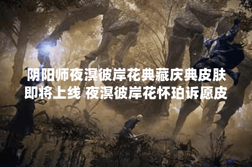阴阳师夜溟彼岸花典藏庆典皮肤即将上线 夜溟彼岸花怀珀诉愿皮肤展示,阴阳师手游资讯